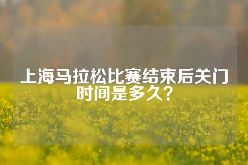 上海马拉松比赛结束后关门时间是多久？